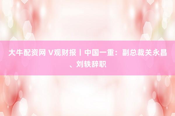 大牛配资网 V观财报丨中国一重：副总裁关永昌、刘轶辞职
