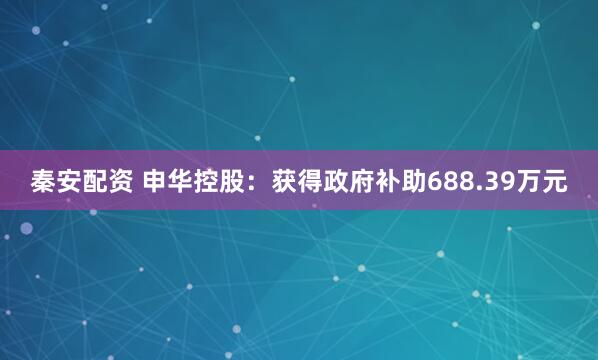 秦安配资 申华控股：获得政府补助688.39万元