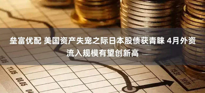 垒富优配 美国资产失宠之际日本股债获青睐 4月外资流入规模有望创新高