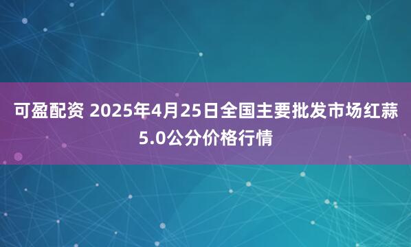 可盈配资 2025年4月25日全国主要批发市场红蒜5.0公分价格行情