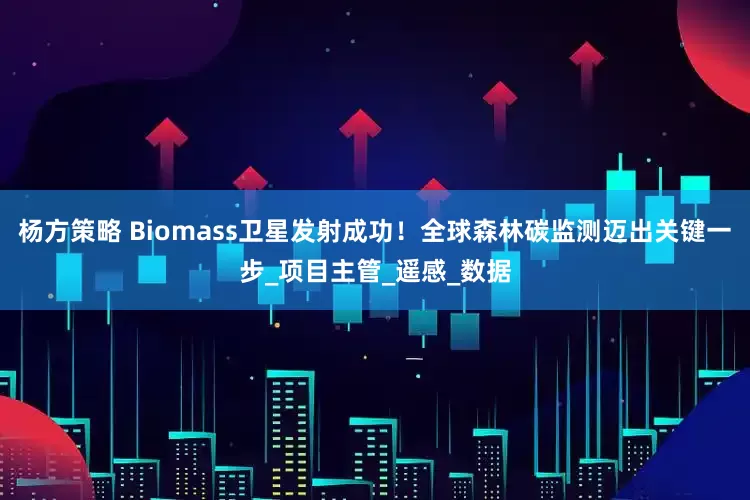 杨方策略 Biomass卫星发射成功！全球森林碳监测迈出关键一步_项目主管_遥感_数据