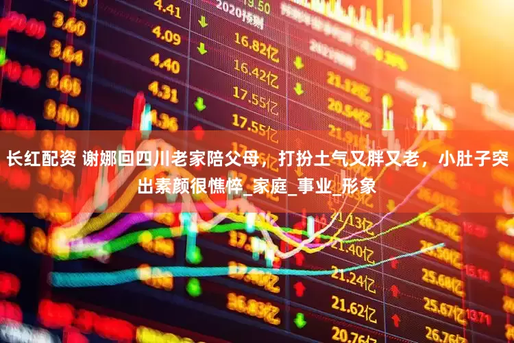 长红配资 谢娜回四川老家陪父母，打扮土气又胖又老，小肚子突出素颜很憔悴_家庭_事业_形象