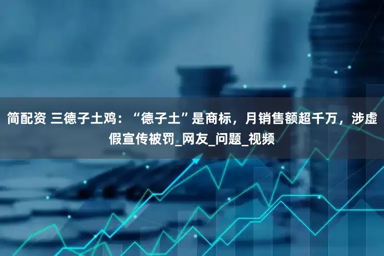 简配资 三德子土鸡：“德子土”是商标，月销售额超千万，涉虚假宣传被罚_网友_问题_视频