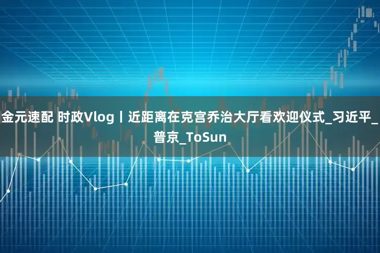 金元速配 时政Vlog丨近距离在克宫乔治大厅看欢迎仪式_习近平_普京_ToSun