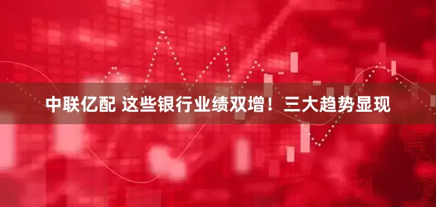 中联亿配 这些银行业绩双增！三大趋势显现