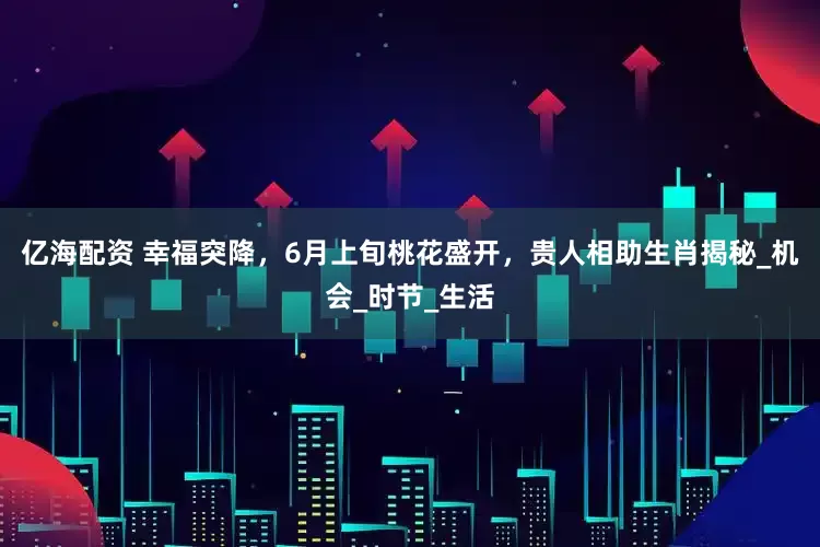 亿海配资 幸福突降，6月上旬桃花盛开，贵人相助生肖揭秘_机会_时节_生活