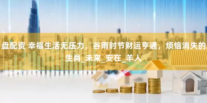 盘配资 幸福生活无压力，谷雨时节财运亨通，烦恼消失的生肖_未来_安在_羊人