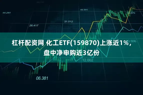 杠杆配资网 化工ETF(159870)上涨近1%，盘中净申购近3亿份