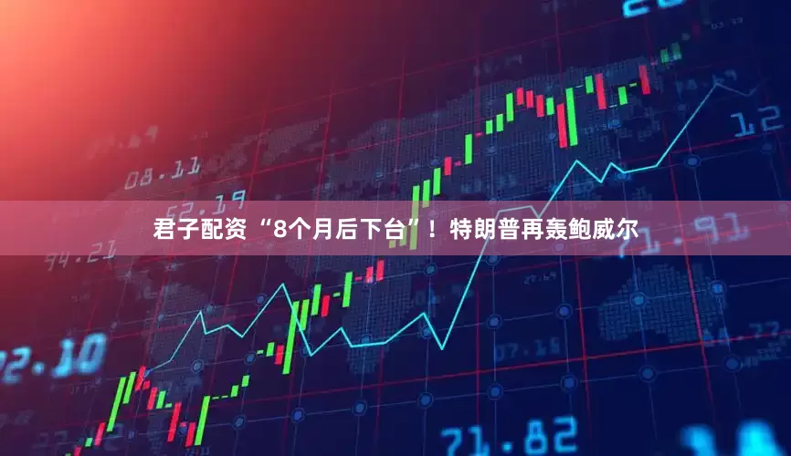 君子配资 “8个月后下台”！特朗普再轰鲍威尔
