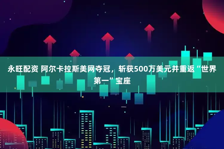 永旺配资 阿尔卡拉斯美网夺冠，斩获500万美元并重返“世界第一”宝座