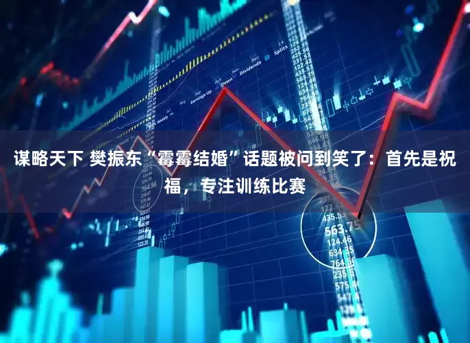 谋略天下 樊振东“霉霉结婚”话题被问到笑了：首先是祝福，专注训练比赛