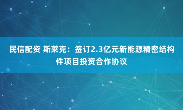 民信配资 斯莱克：签订2.3亿元新能源精密结构件项目投资合作协议