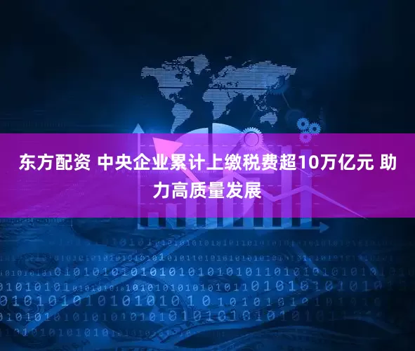 东方配资 中央企业累计上缴税费超10万亿元 助力高质量发展