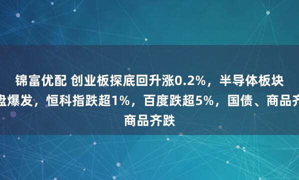 锦富优配 创业板探底回升涨0.2%，半导体板块尾盘爆发，恒科指跌超1%，百度跌超5%，国债、商品齐跌