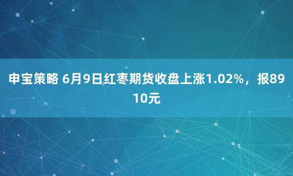 申宝策略 6月9日红枣期货收盘上涨1.02%，报8910元