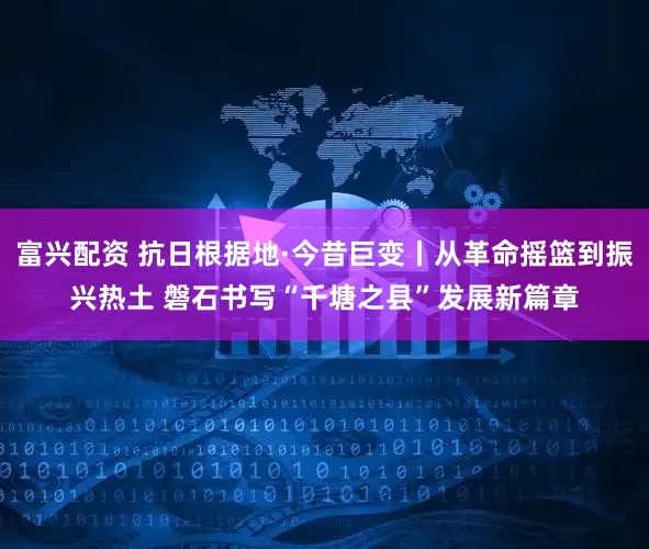 富兴配资 抗日根据地·今昔巨变丨从革命摇篮到振兴热土 磐石书写“千塘之县”发展新篇章