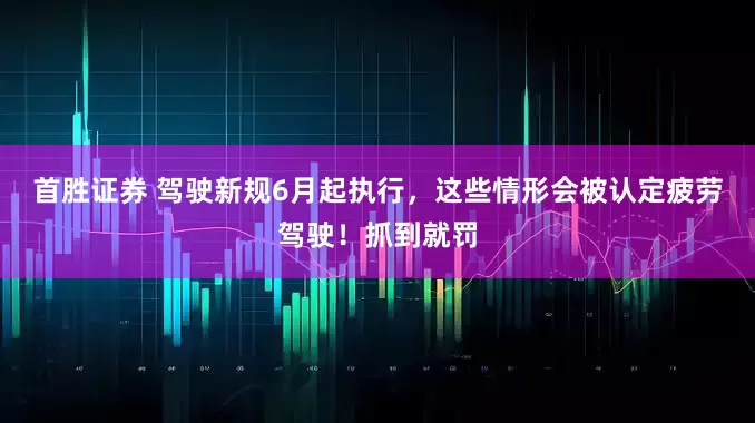 首胜证券 驾驶新规6月起执行，这些情形会被认定疲劳驾驶！抓到就罚